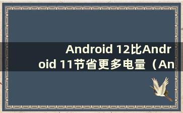 Android 12比Android 11节省更多电量（Android 12消耗更多电量）